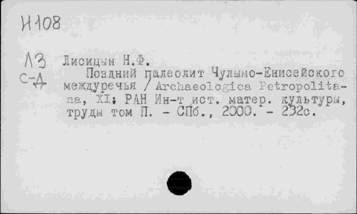 ﻿И 408
lYà Лисицын Н.Ф.
'_д Поздний палеолит Чулымо-Енисейского
" *rr междуречья / Archaeologica Petropolita-na, XIj РАН Ин-т ист. матер, культуры, труды том П. - CIÎ6., 2300. - 232с.